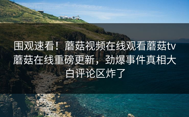 围观速看！蘑菇视频在线观看蘑菇tv蘑菇在线重磅更新，劲爆事件真相大白评论区炸了