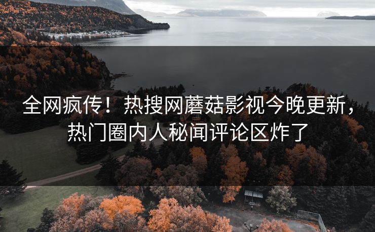 全网疯传！热搜网蘑菇影视今晚更新，热门圈内人秘闻评论区炸了