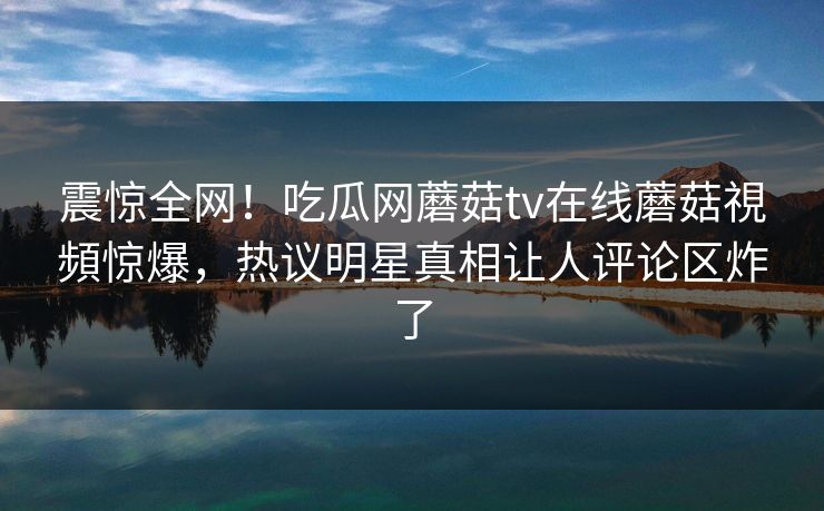 震惊全网！吃瓜网蘑菇tv在线蘑菇視頻惊爆，热议明星真相让人评论区炸了