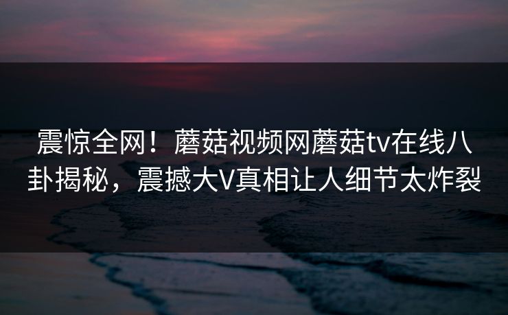 震惊全网！蘑菇视频网蘑菇tv在线八卦揭秘，震撼大V真相让人细节太炸裂