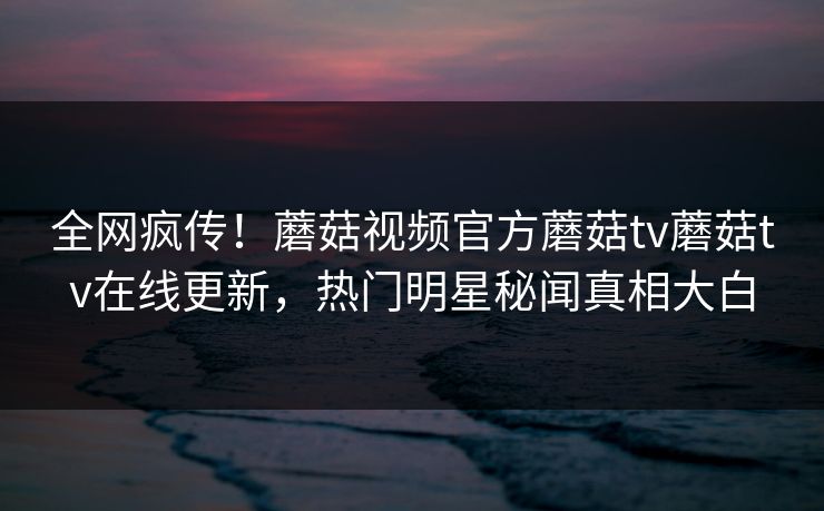 全网疯传！蘑菇视频官方蘑菇tv蘑菇tv在线更新，热门明星秘闻真相大白