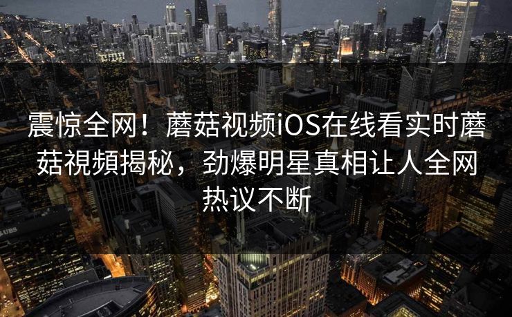 震惊全网！蘑菇视频iOS在线看实时蘑菇視頻揭秘，劲爆明星真相让人全网热议不断
