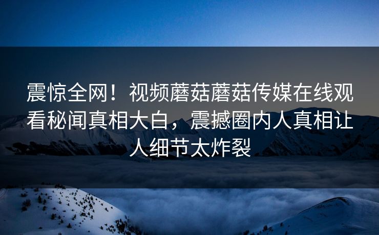 震惊全网！视频蘑菇蘑菇传媒在线观看秘闻真相大白，震撼圈内人真相让人细节太炸裂