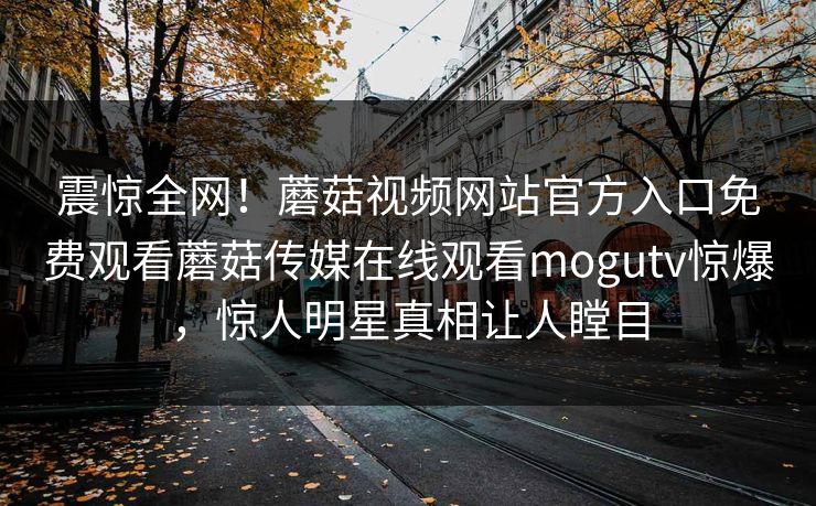 震惊全网！蘑菇视频网站官方入口免费观看蘑菇传媒在线观看mogutv惊爆，惊人明星真相让人瞠目