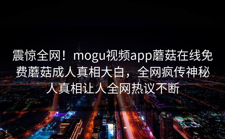 震惊全网！mogu视频app蘑菇在线免费蘑菇成人真相大白，全网疯传神秘人真相让人全网热议不断