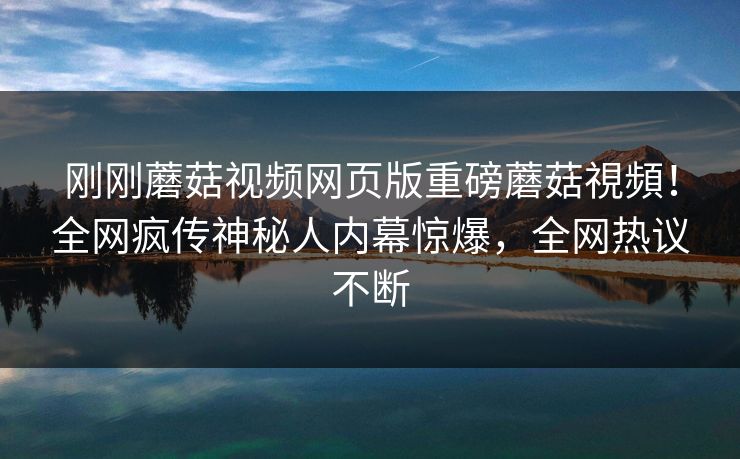 刚刚蘑菇视频网页版重磅蘑菇視頻！全网疯传神秘人内幕惊爆，全网热议不断