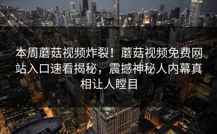 本周蘑菇视频炸裂！蘑菇视频免费网站入口速看揭秘，震撼神秘人内幕真相让人瞠目