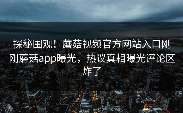 探秘围观！蘑菇视频官方网站入口刚刚蘑菇app曝光，热议真相曝光评论区炸了