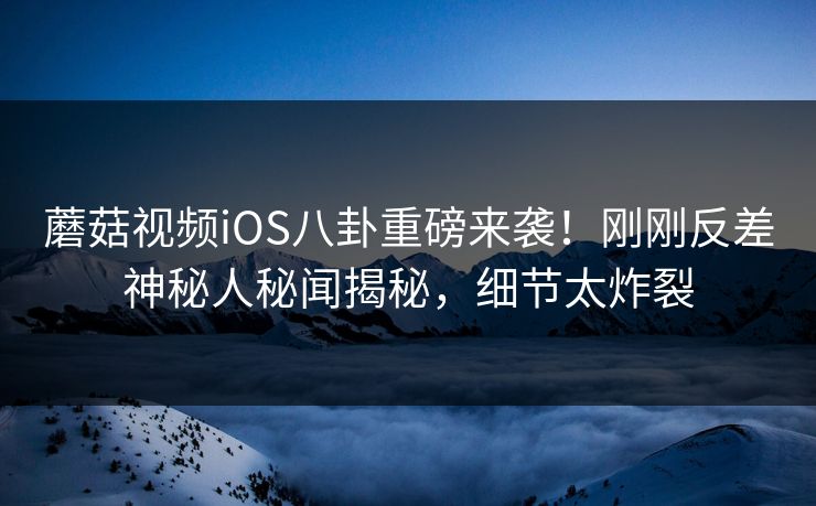 蘑菇视频iOS八卦重磅来袭！刚刚反差神秘人秘闻揭秘，细节太炸裂