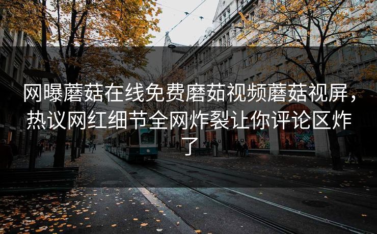 网曝蘑菇在线免费磨茹视频蘑菇视屏，热议网红细节全网炸裂让你评论区炸了