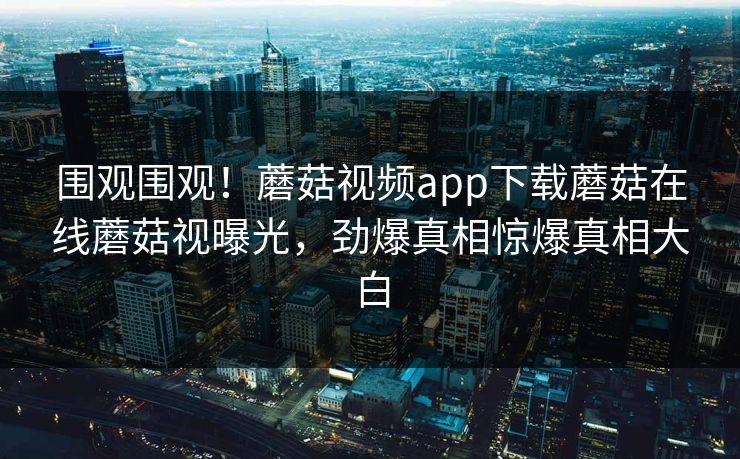 围观围观！蘑菇视频app下载蘑菇在线蘑菇视曝光，劲爆真相惊爆真相大白