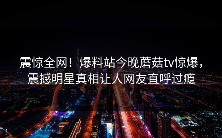 震惊全网！爆料站今晚蘑菇tv惊爆，震撼明星真相让人网友直呼过瘾