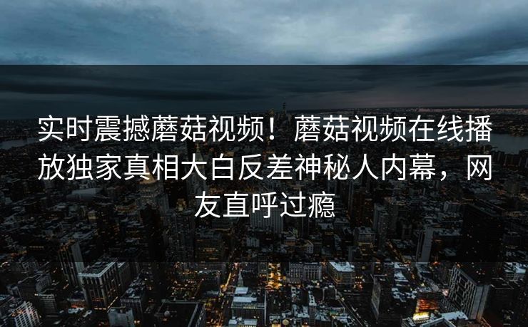 实时震撼蘑菇视频！蘑菇视频在线播放独家真相大白反差神秘人内幕，网友直呼过瘾
