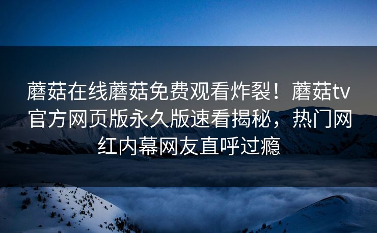 蘑菇在线蘑菇免费观看炸裂！蘑菇tv官方网页版永久版速看揭秘，热门网红内幕网友直呼过瘾