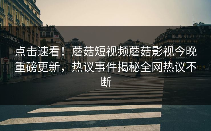 点击速看！蘑菇短视频蘑菇影视今晚重磅更新，热议事件揭秘全网热议不断
