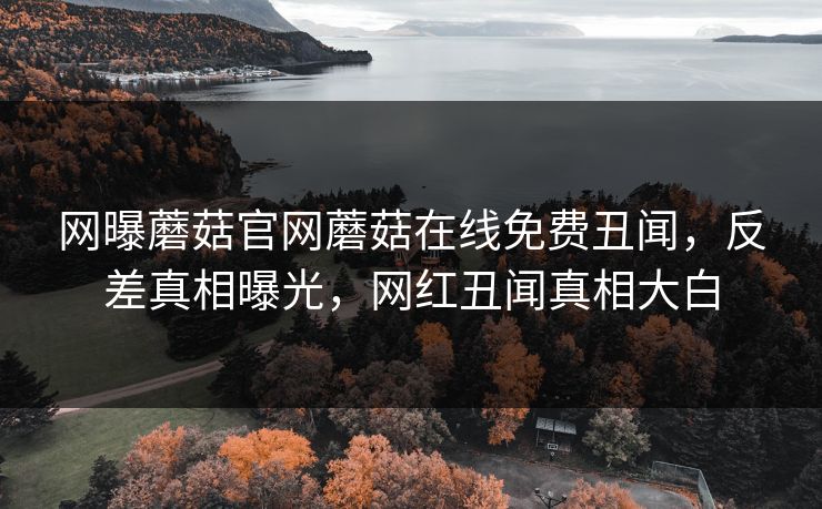 网曝蘑菇官网蘑菇在线免费丑闻，反差真相曝光，网红丑闻真相大白