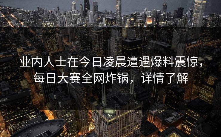 业内人士在今日凌晨遭遇爆料震惊，每日大赛全网炸锅，详情了解