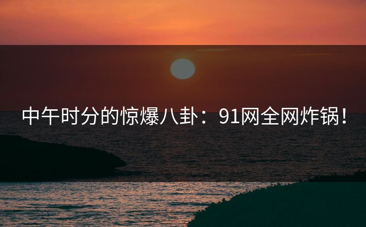 中午时分的惊爆八卦：91网全网炸锅！