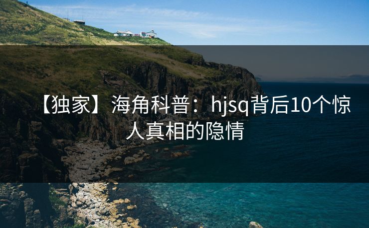 【独家】海角科普：hjsq背后10个惊人真相的隐情