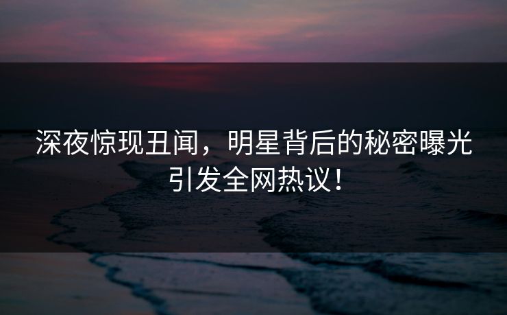深夜惊现丑闻，明星背后的秘密曝光引发全网热议！