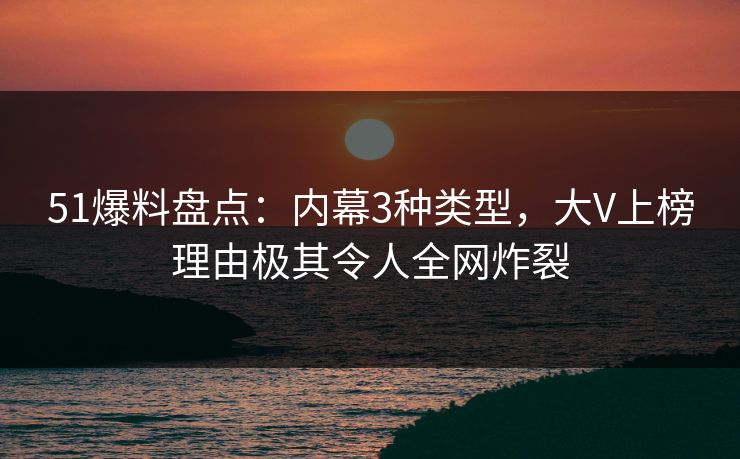 51爆料盘点：内幕3种类型，大V上榜理由极其令人全网炸裂