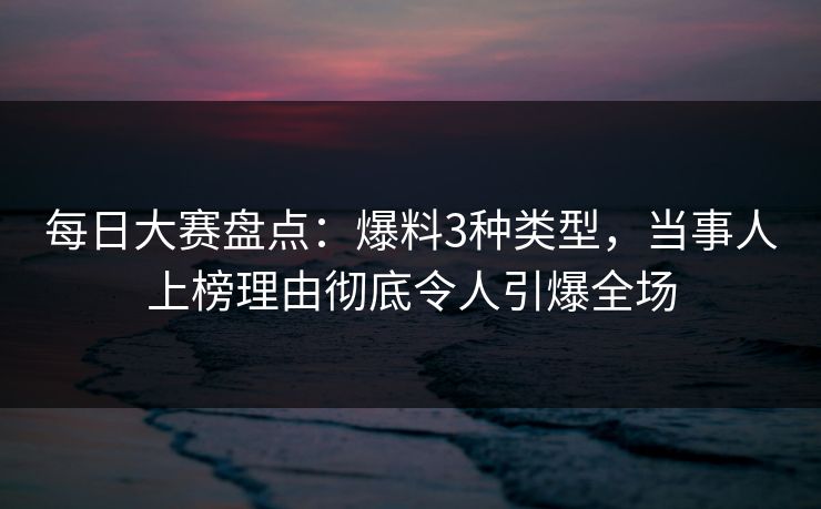 每日大赛盘点：爆料3种类型，当事人上榜理由彻底令人引爆全场