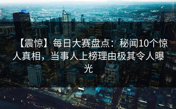 【震惊】每日大赛盘点：秘闻10个惊人真相，当事人上榜理由极其令人曝光