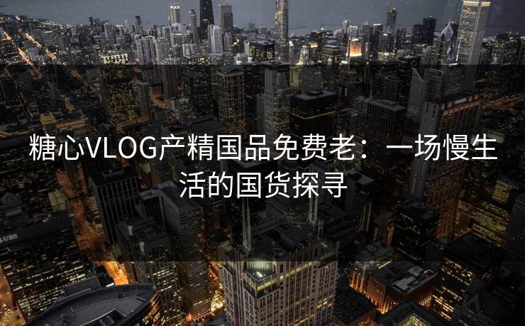 糖心VLOG产精国品免费老：一场慢生活的国货探寻