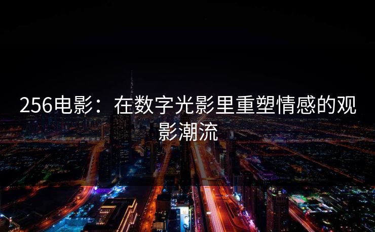 256电影：在数字光影里重塑情感的观影潮流