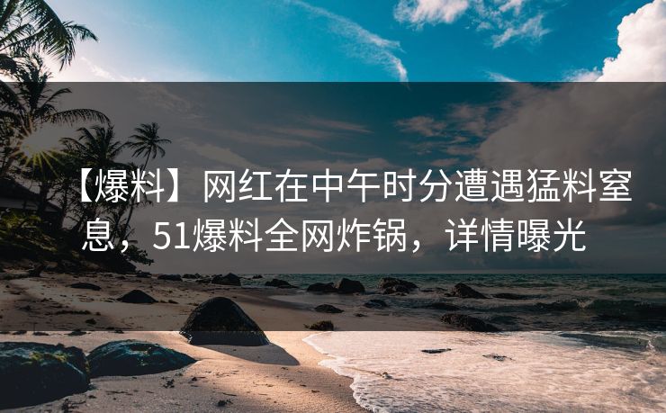 【爆料】网红在中午时分遭遇猛料窒息，51爆料全网炸锅，详情曝光