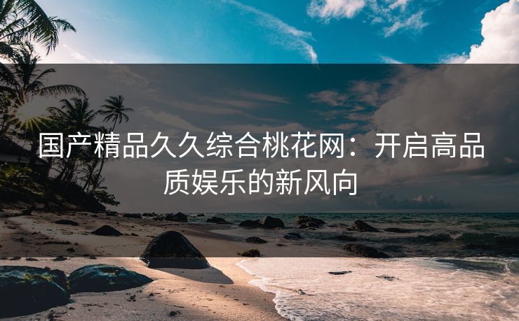国产精品久久综合桃花网：开启高品质娱乐的新风向