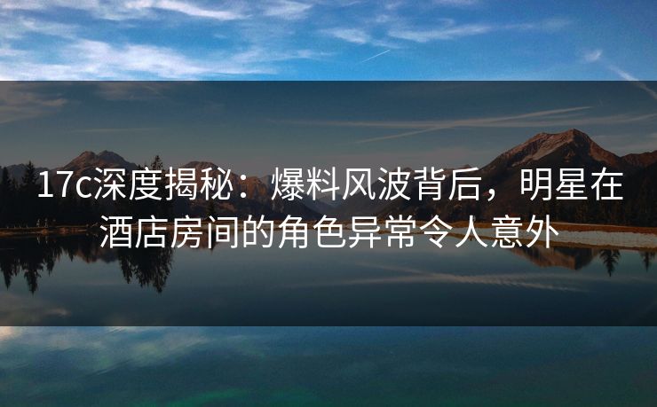 17c深度揭秘：爆料风波背后，明星在酒店房间的角色异常令人意外