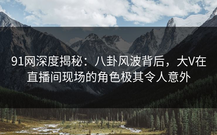 91网深度揭秘：八卦风波背后，大V在直播间现场的角色极其令人意外