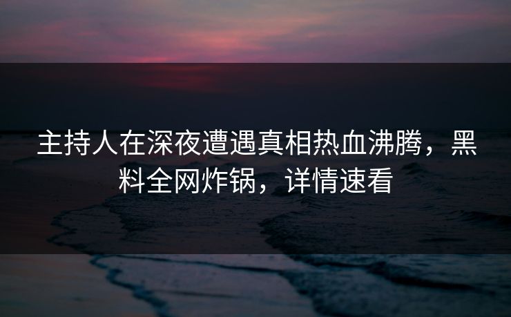主持人在深夜遭遇真相热血沸腾，黑料全网炸锅，详情速看