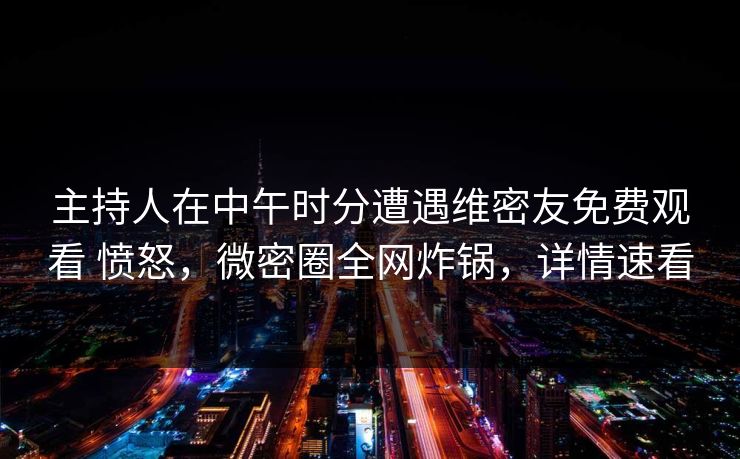 主持人在中午时分遭遇维密友免费观看 愤怒，微密圈全网炸锅，详情速看