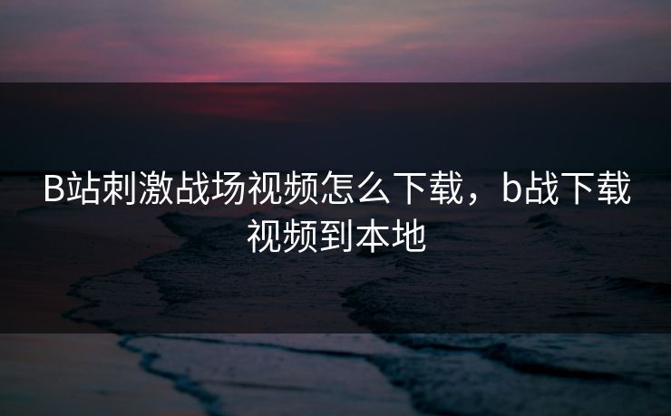 B站刺激战场视频怎么下载，b战下载视频到本地