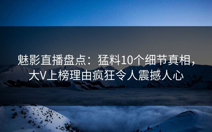 魅影直播盘点：猛料10个细节真相，大V上榜理由疯狂令人震撼人心