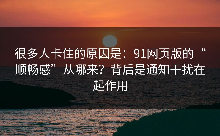 很多人卡住的原因是：91网页版的“顺畅感”从哪来？背后是通知干扰在起作用