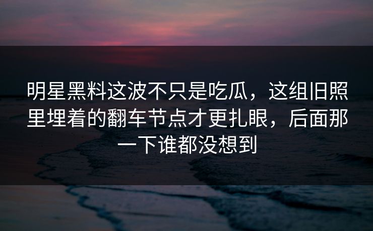 明星黑料这波不只是吃瓜，这组旧照里埋着的翻车节点才更扎眼，后面那一下谁都没想到