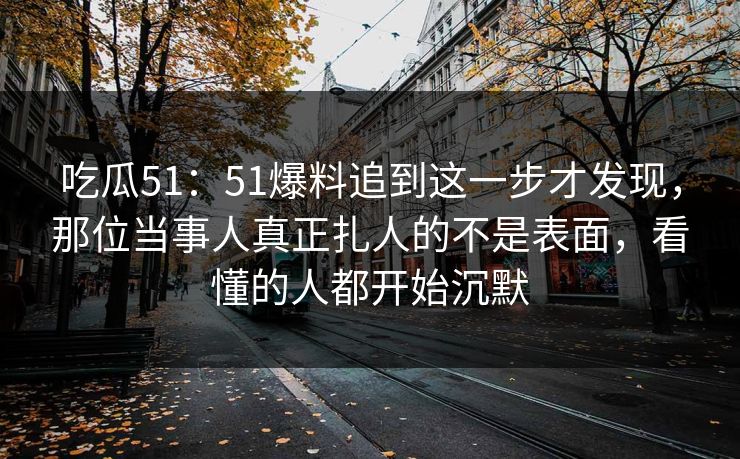 吃瓜51:51爆料追到这一步才发现,那位当事人真正扎人的不是表面,看懂的人都开始沉默 吃瓜51:51爆料追到这一步才发现,那位当事人真正扎人的不是表面,看懂的人都开始沉默