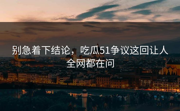 别急着下结论，吃瓜51争议这回让人全网都在问